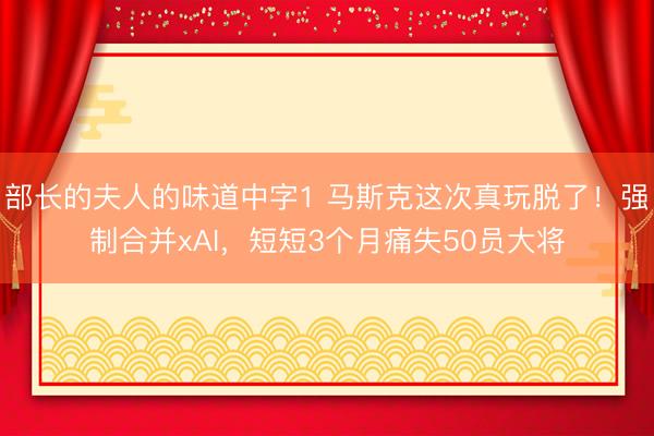 部长的夫人的味道中字1 马斯克这次真玩脱了！强制合并xAI，短短3个月痛失50员大将