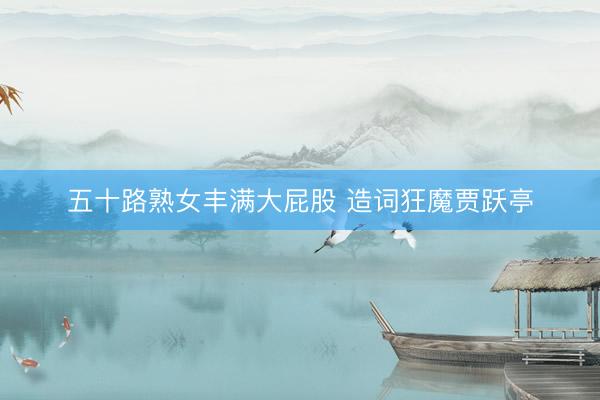 五十路熟女丰满大屁股 造词狂魔贾跃亭