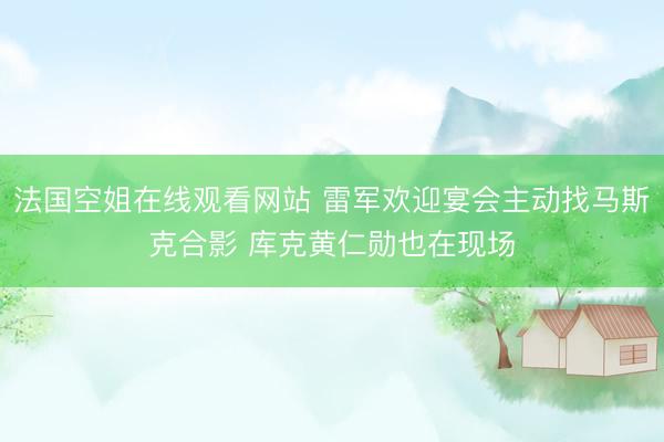 法国空姐在线观看网站 雷军欢迎宴会主动找马斯克合影 库克黄仁勋也在现场