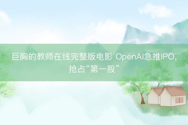 巨胸的教师在线完整版电影 OpenAI急推IPO，抢占“第一股”