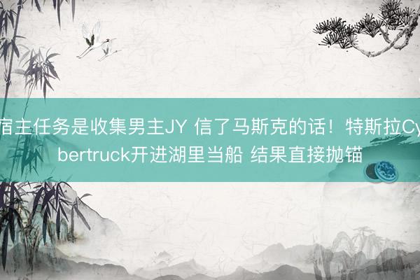 宿主任务是收集男主JY 信了马斯克的话！特斯拉Cybertruck开进湖里当船 结果直接抛锚