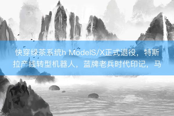 快穿绿茶系统h ModelS/X正式退役，特斯拉产线转型机器人，蓝牌老兵时代印记，马