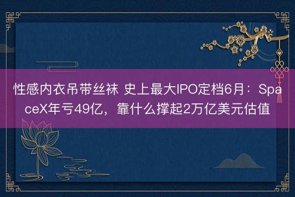 性感内衣吊带丝袜 史上最大IPO定档6月：SpaceX年亏49亿，靠什么撑起2万亿美元估值