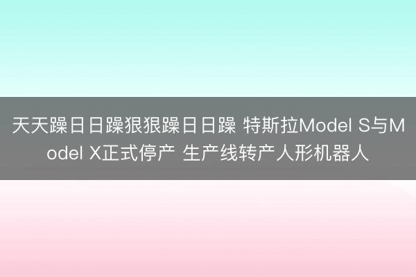 天天躁日日躁狠狠躁日日躁 特斯拉Model S与Model X正式停产 生产线转产人形机器人