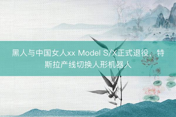 黑人与中国女人xx Model S/X正式退役，特斯拉产线切换人形机器人
