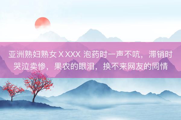 亚洲熟妇熟女ⅩXXX 泡药时一声不吭，滞销时哭泣卖惨，果农的眼泪，换不来网友的同情
