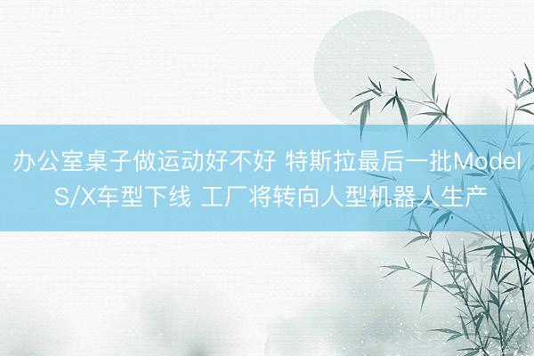 办公室桌子做运动好不好 特斯拉最后一批Model S/X车型下线 工厂将转向人型机器人生产