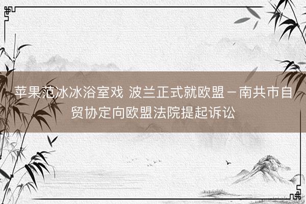 苹果范冰冰浴室戏 波兰正式就欧盟－南共市自贸协定向欧盟法院提起诉讼