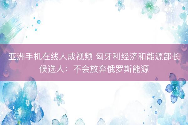 亚洲手机在线人成视频 匈牙利经济和能源部长候选人：不会放弃俄罗斯能源