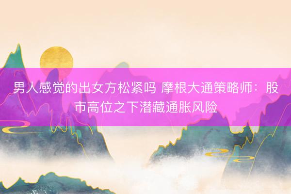 男人感觉的出女方松紧吗 摩根大通策略师：股市高位之下潜藏通胀风险
