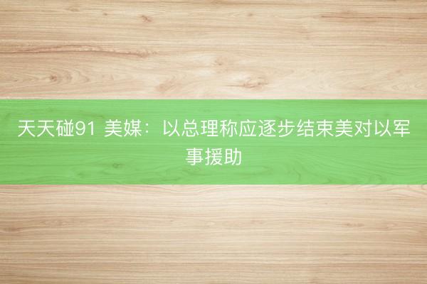 天天碰91 美媒：以总理称应逐步结束美对以军事援助