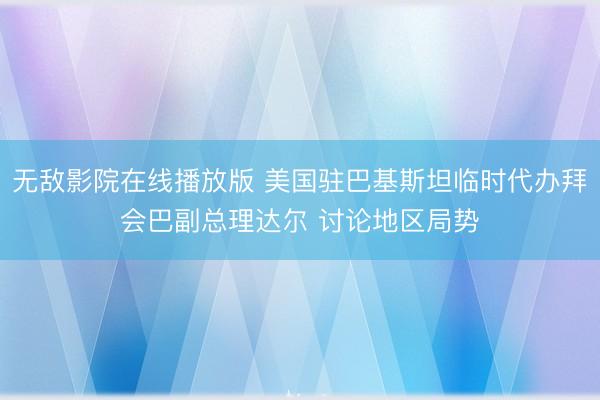 无敌影院在线播放版 美国驻巴基斯坦临时代办拜会巴副总理达尔 讨论地区局势