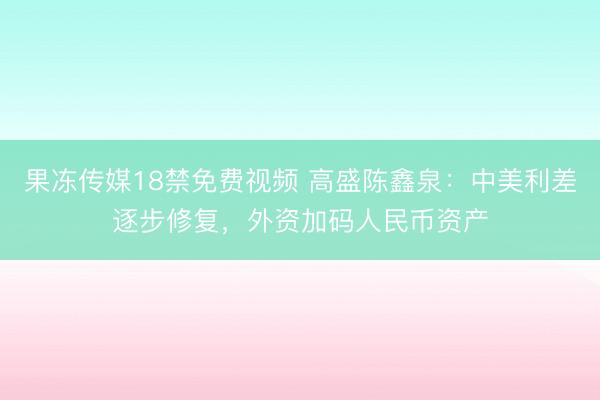 果冻传媒18禁免费视频 高盛陈鑫泉:中美利差逐步修复,外资加码人民币资产