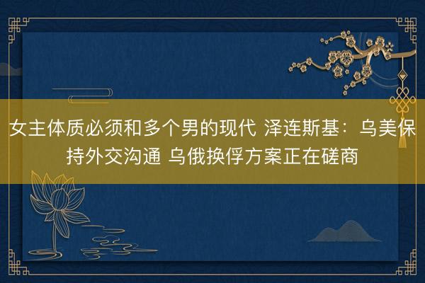 女主体质必须和多个男的现代 泽连斯基：乌美保持外交沟通 乌俄换俘方案正在磋商