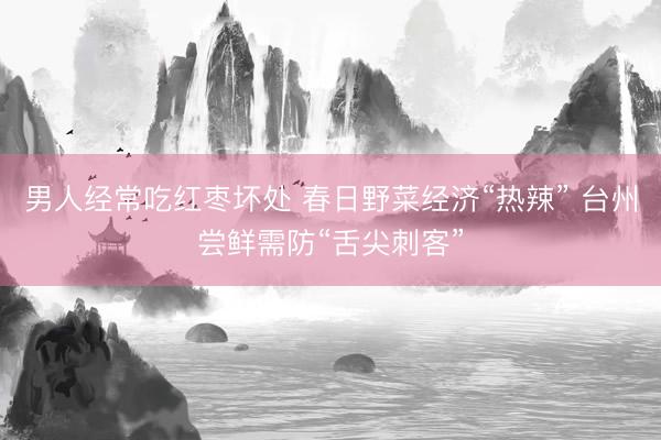 男人经常吃红枣坏处 春日野菜经济“热辣” 台州尝鲜需防“舌尖刺客”