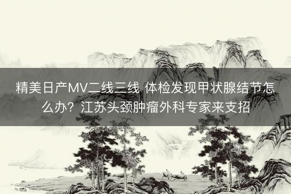 精美日产MV二线三线 体检发现甲状腺结节怎么办？江苏头颈肿瘤外科专家来支招
