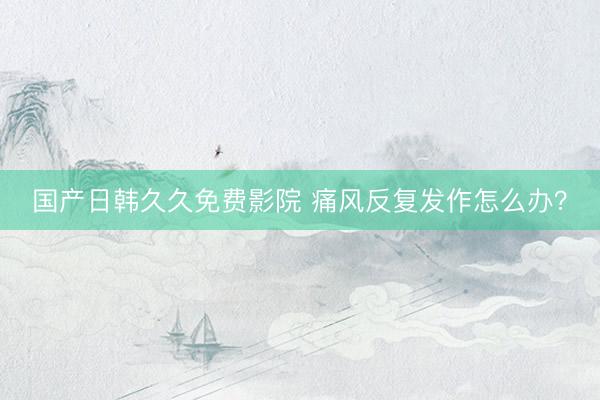 国产日韩久久免费影院 痛风反复发作怎么办？