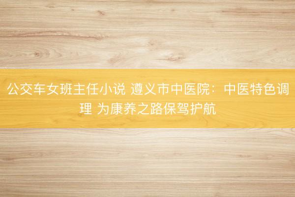 公交车女班主任小说 遵义市中医院：中医特色调理 为康养之路保驾护航