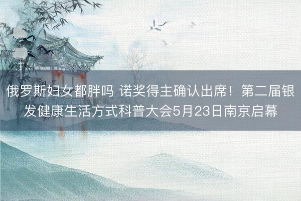 俄罗斯妇女都胖吗 诺奖得主确认出席！第二届银发健康生活方式科普大会5月23日南京启幕