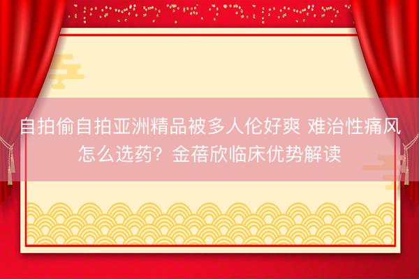 自拍偷自拍亚洲精品被多人伦好爽 难治性痛风怎么选药？金蓓欣临床优势解读