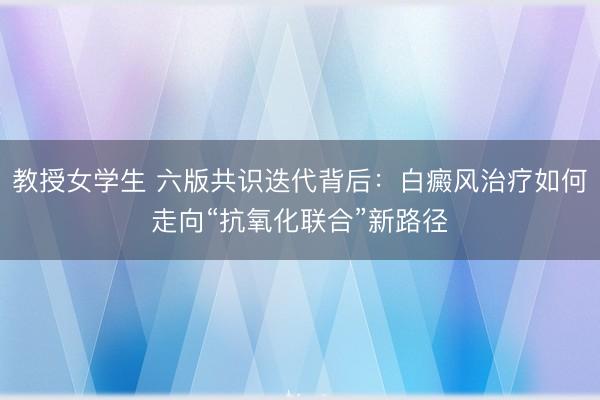 教授女学生 六版共识迭代背后：白癜风治疗如何走向“抗氧化联合”新路径