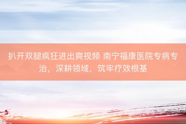 扒开双腿疯狂进出爽视频 南宁福康医院专病专治，深耕领域，筑牢疗效根基
