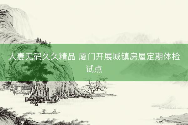 人妻无码久久精品 厦门开展城镇房屋定期体检试点