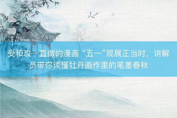 受和攻一直做的漫画 “五一”观展正当时，讲解员带你读懂牡丹画作里的笔墨春秋