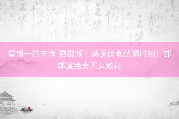 星期一的丰满 微视频｜邂逅傍晚蓝调时刻！邯郸道绝美天女散花