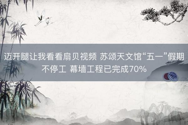 迈开腿让我看看扇贝视频 苏颂天文馆“五一”假期不停工 幕墙工程已完成70%