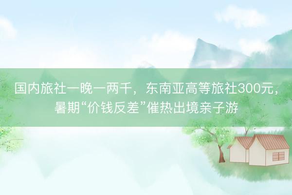 国内旅社一晚一两千，东南亚高等旅社300元，暑期“价钱反差”催热出境亲子游