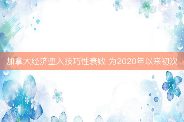 加拿大经济堕入技巧性衰败 为2020年以来初次