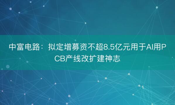中富电路:拟定增募资不超8.5亿元用于AI用PCB产线改扩建神志