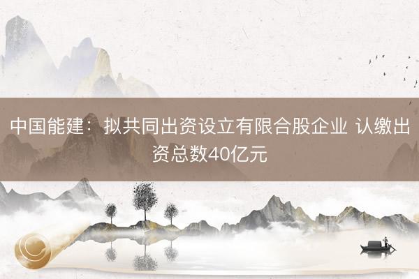 中国能建：拟共同出资设立有限合股企业 认缴出资总数40亿元