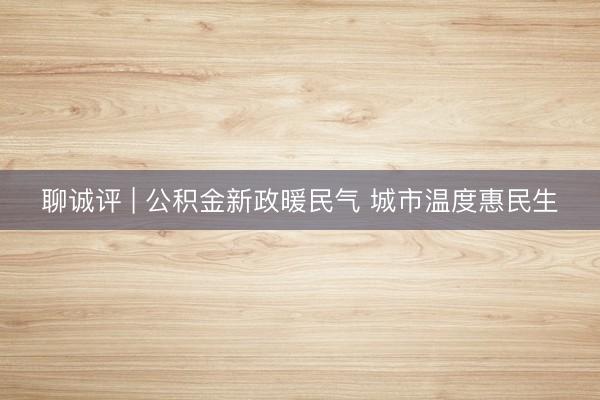 聊诚评 | 公积金新政暖民气 城市温度惠民生