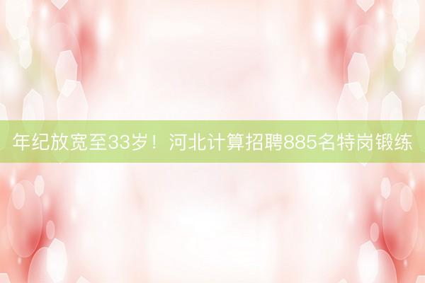 年纪放宽至33岁！河北计算招聘885名特岗锻练