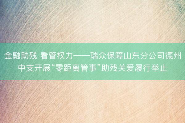 金融助残 看管权力——瑞众保障山东分公司德州中支开展“零距离管事”助残关爱履行举止