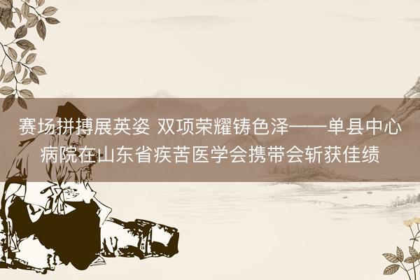 赛场拼搏展英姿 双项荣耀铸色泽——单县中心病院在山东省疾苦医学会携带会斩获佳绩