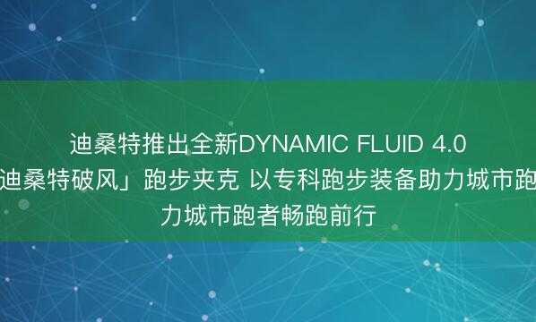 迪桑特推出全新DYNAMIC FLUID 4.0流体鞋及「迪桑特破风」跑步夹克 以专科跑步装备助力城市跑者畅跑前行