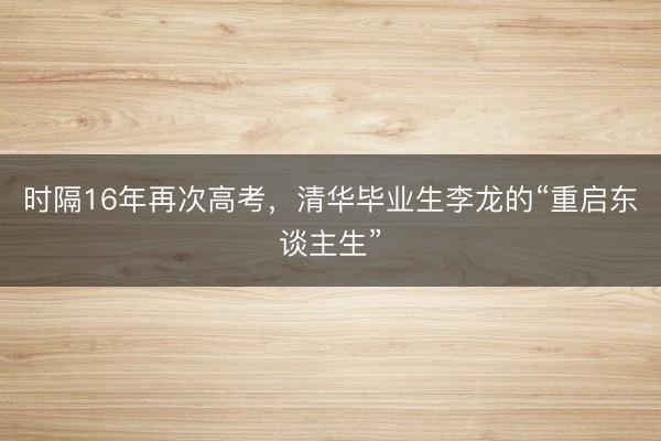 时隔16年再次高考，清华毕业生李龙的“重启东谈主生”