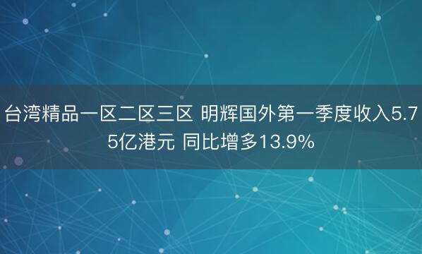 台湾精品一区二区三区 明辉国外第一季度收入5.75亿港元 同比增多13.9%