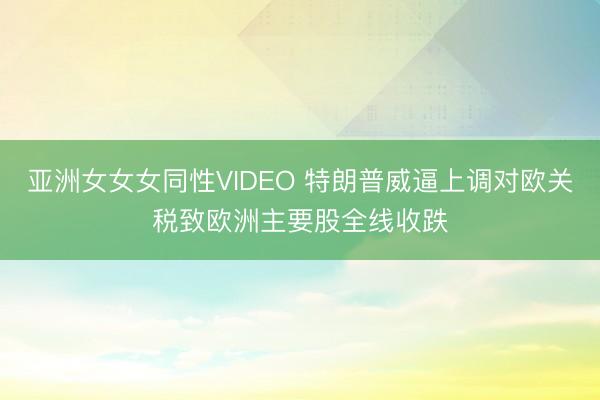 亚洲女女女同性VIDEO 特朗普威逼上调对欧关税致欧洲主要股全线收跌