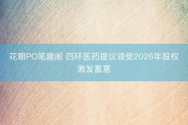 花期PO笔趣阁 四环医药提议领受2026年股权激发蓄意