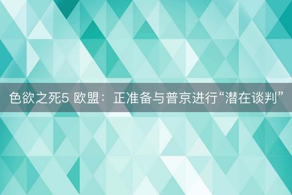 色欲之死5 欧盟：正准备与普京进行“潜在谈判”