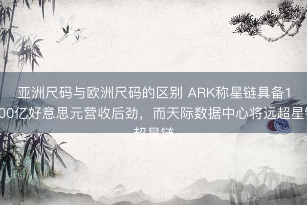 亚洲尺码与欧洲尺码的区别 ARK称星链具备1600亿好意思元营收后劲，而天际数据中心将远超星链