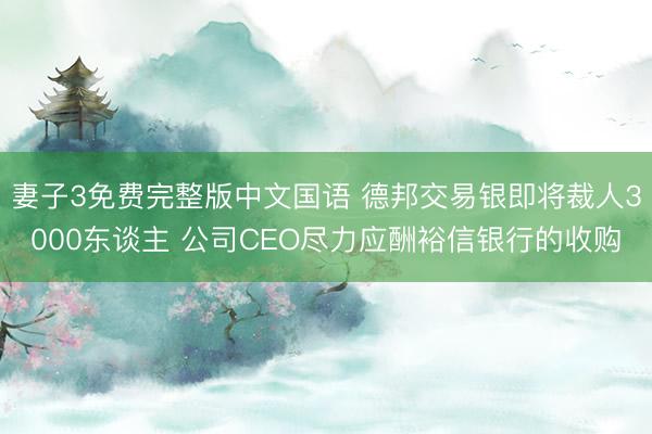 妻子3免费完整版中文国语 德邦交易银即将裁人3000东谈主 公司CEO尽力应酬裕信银行的收购