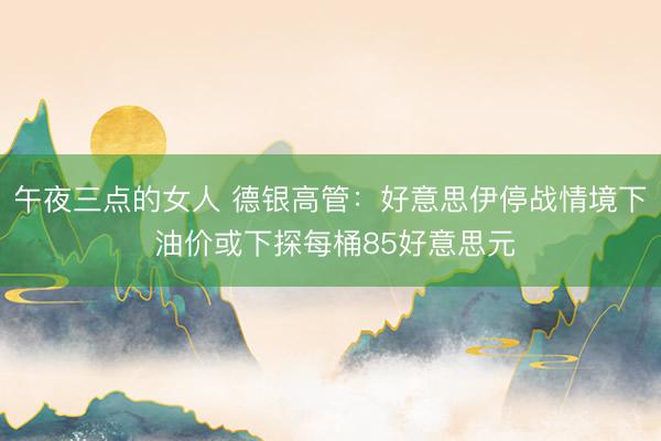 午夜三点的女人 德银高管：好意思伊停战情境下 油价或下探每桶85好意思元