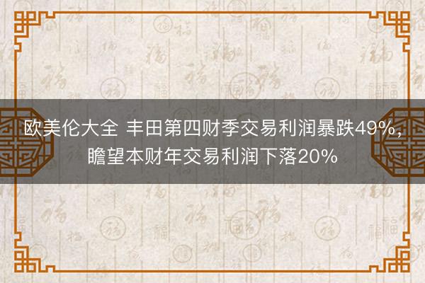 欧美伦大全 丰田第四财季交易利润暴跌49%，瞻望本财年交易利润下落20%