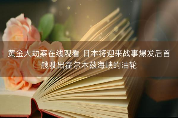 黄金大劫案在线观看 日本将迎来战事爆发后首艘驶出霍尔木兹海峡的油轮