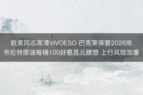欧美同志高清VIVOESO 巴克莱保管2026年布伦特原油每桶100好意思元臆想 上行风险加重